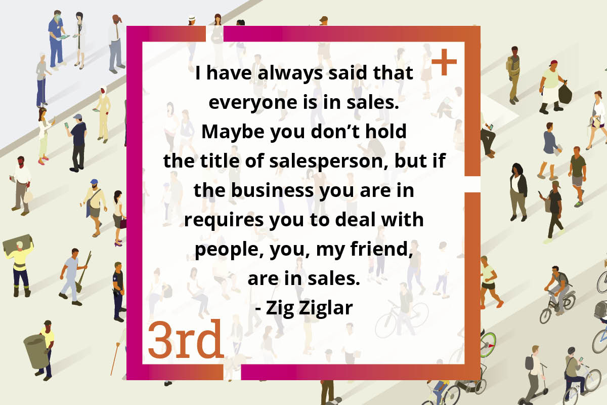 “If the business you are in requires you to deal with people, you, my friend, are in sales.”
-Zig Ziegler